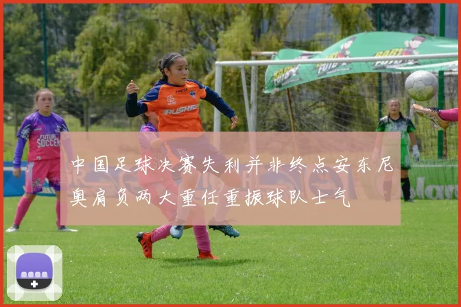 中国足球决赛失利并非终点安东尼奥肩负两大重任重振球队士气