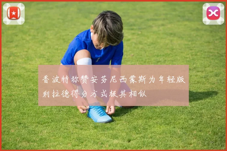 香波特称赞安芬尼西蒙斯为年轻版利拉德得分方式极其相似