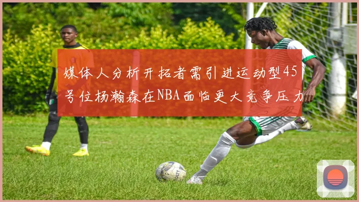 媒体人分析开拓者需引进运动型45号位杨瀚森在NBA面临更大竞争压力