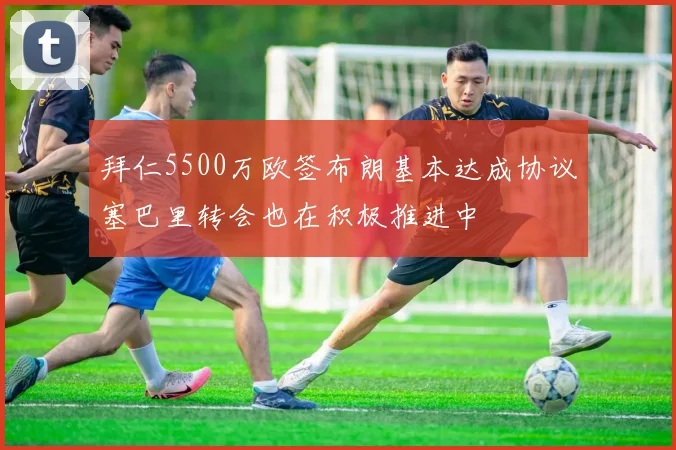 拜仁5500万欧签布朗基本达成协议塞巴里转会也在积极推进中