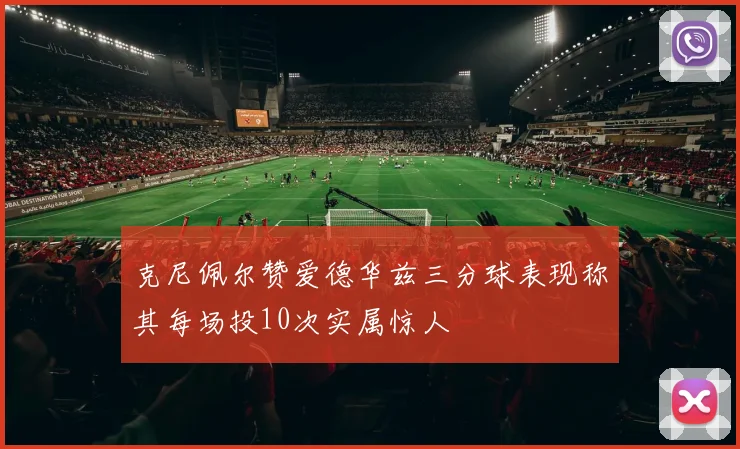 克尼佩尔赞爱德华兹三分球表现称其每场投10次实属惊人