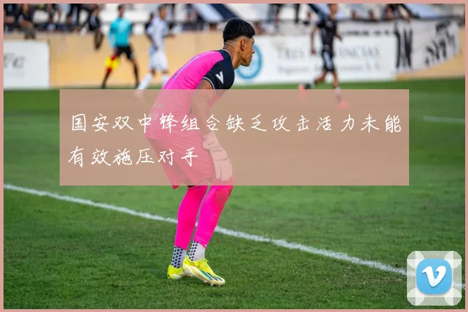 国安双中锋组合缺乏攻击活力未能有效施压对手