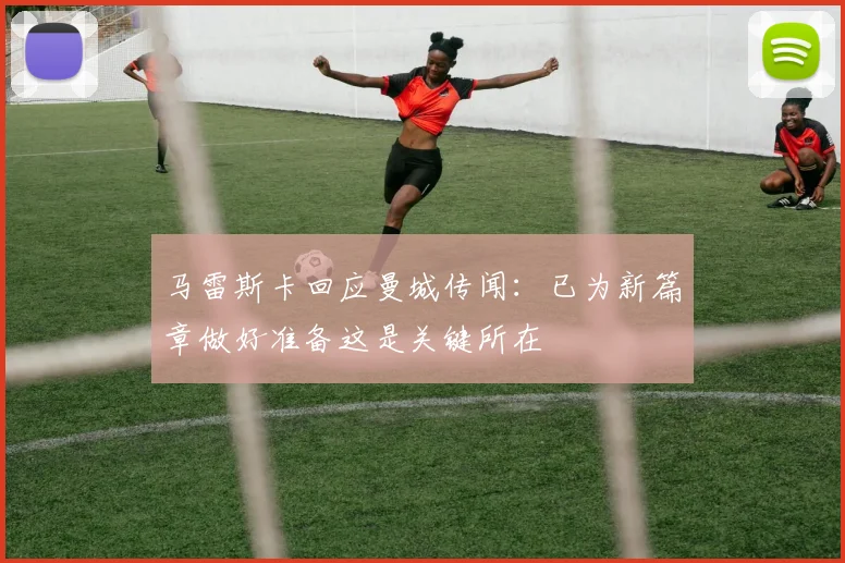马雷斯卡回应曼城传闻：已为新篇章做好准备这是关键所在