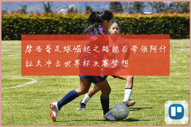 摩洛哥足球崛起之路能否带领阿什拉夫冲击世界杯决赛梦想