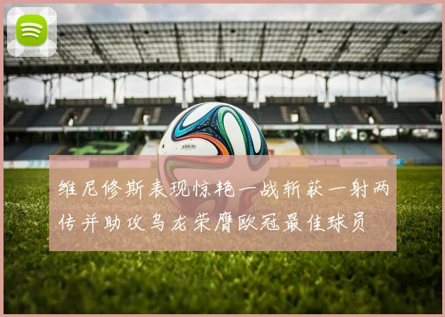 维尼修斯表现惊艳一战斩获一射两传并助攻乌龙荣膺欧冠最佳球员