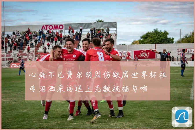 心痛不已费尔明因伤缺席世界杯祖母泪洒采访送上无数祝福与吻