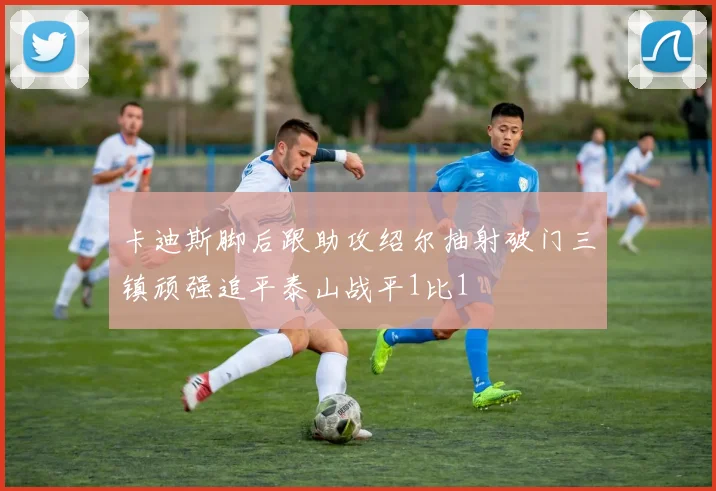卡迪斯脚后跟助攻绍尔抽射破门三镇顽强追平泰山战平1比1