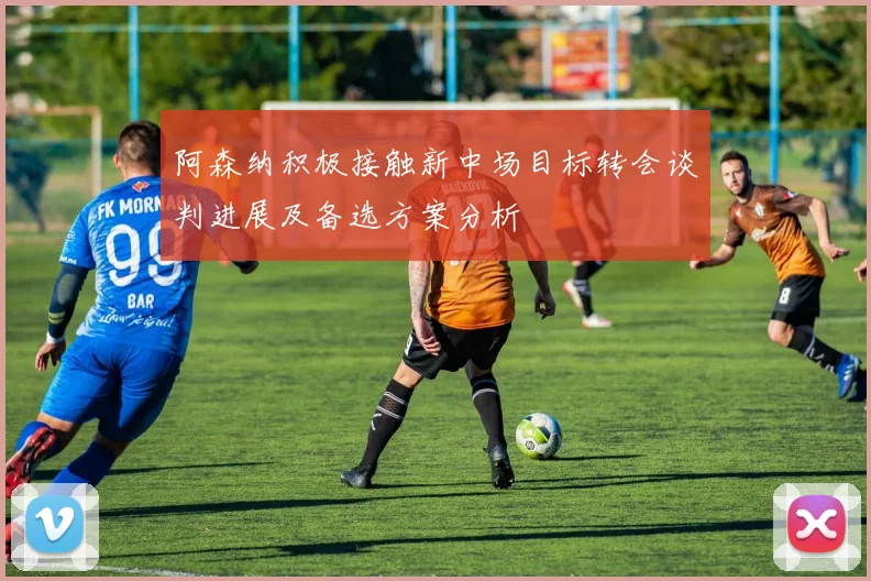 阿森纳积极接触新中场目标转会谈判进展及备选方案分析