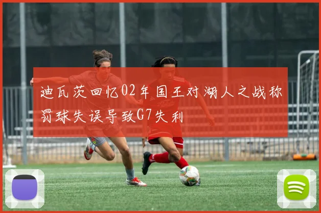 迪瓦茨回忆02年国王对湖人之战称罚球失误导致G7失利
