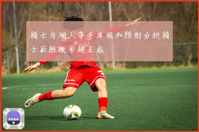 骑士与湖人争夺库明加预测分析骑士获胜概率超五成