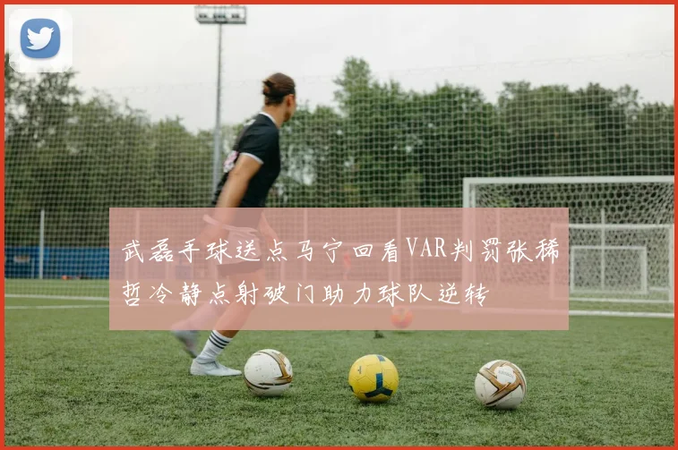 武磊手球送点马宁回看VAR判罚张稀哲冷静点射破门助力球队逆转