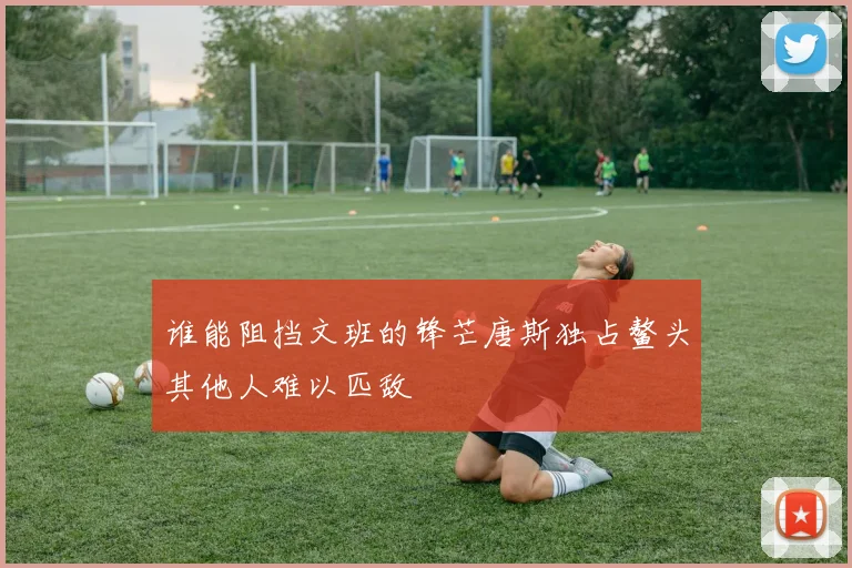 谁能阻挡文班的锋芒唐斯独占鳌头其他人难以匹敌