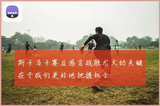斯卡马卡赛后感言战胜尤文的关键在于我们更好地把握机会