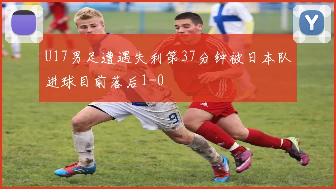 U17男足遭遇失利第37分钟被日本队进球目前落后1-0