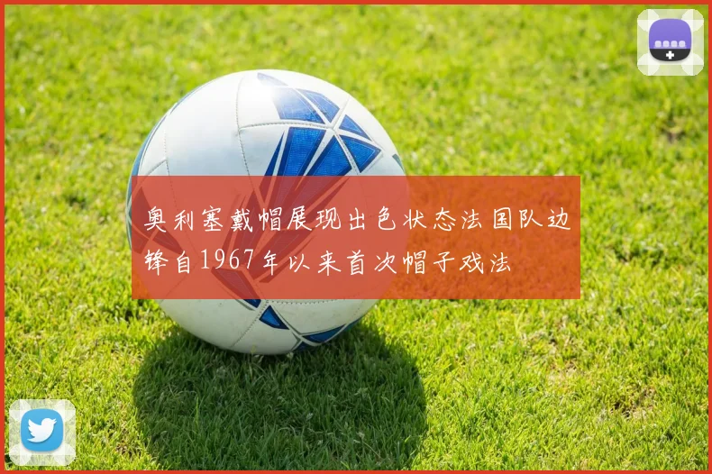 奥利塞戴帽展现出色状态法国队边锋自1967年以来首次帽子戏法