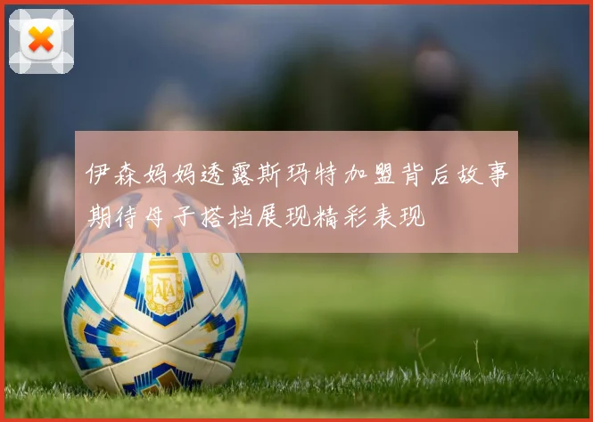 伊森妈妈透露斯玛特加盟背后故事期待母子搭档展现精彩表现