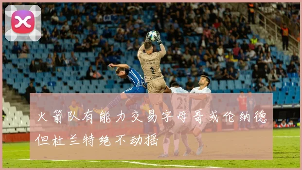 火箭队有能力交易字母哥或伦纳德但杜兰特绝不动摇