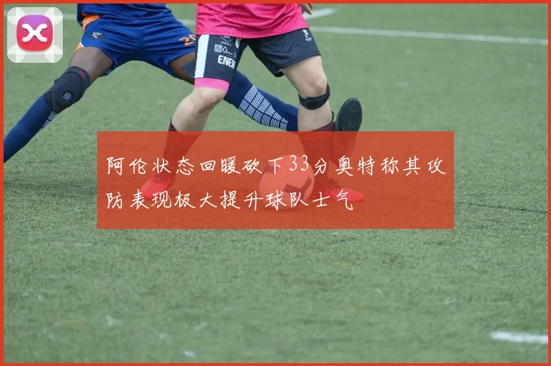 阿伦状态回暖砍下33分奥特称其攻防表现极大提升球队士气