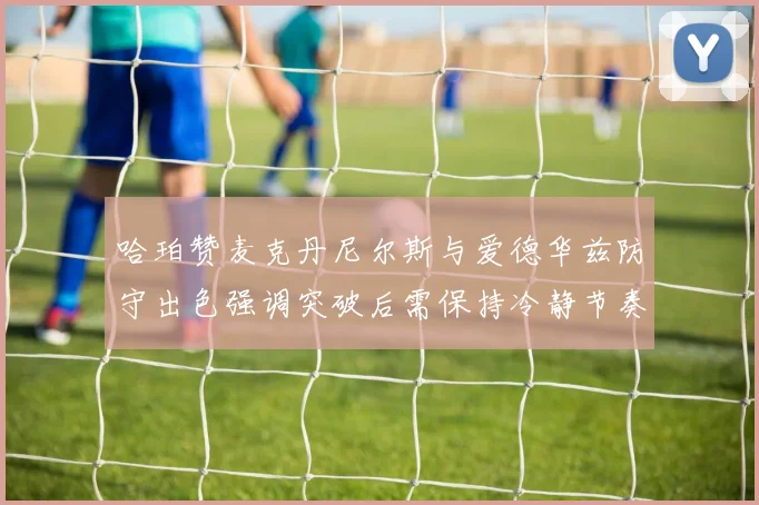 哈珀赞麦克丹尼尔斯与爱德华兹防守出色强调突破后需保持冷静节奏