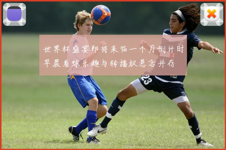 世界杯盛宴即将来临一个月倒计时早晨看球乐趣与转播权悬念并存
