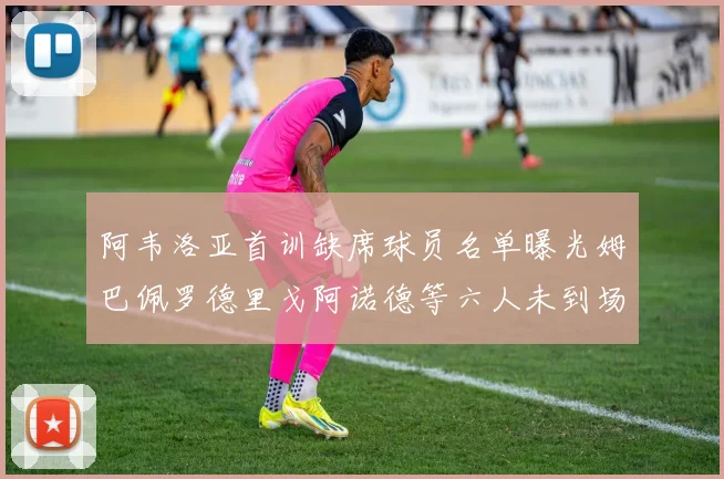 阿韦洛亚首训缺席球员名单曝光姆巴佩罗德里戈阿诺德等六人未到场