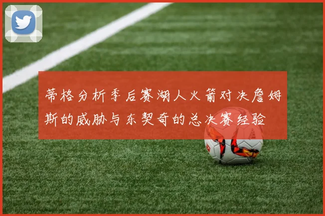 蒂格分析季后赛湖人火箭对决詹姆斯的威胁与东契奇的总决赛经验