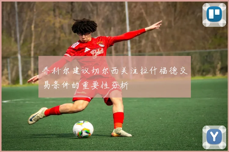 乔科尔建议切尔西关注拉什福德交易条件的重要性分析