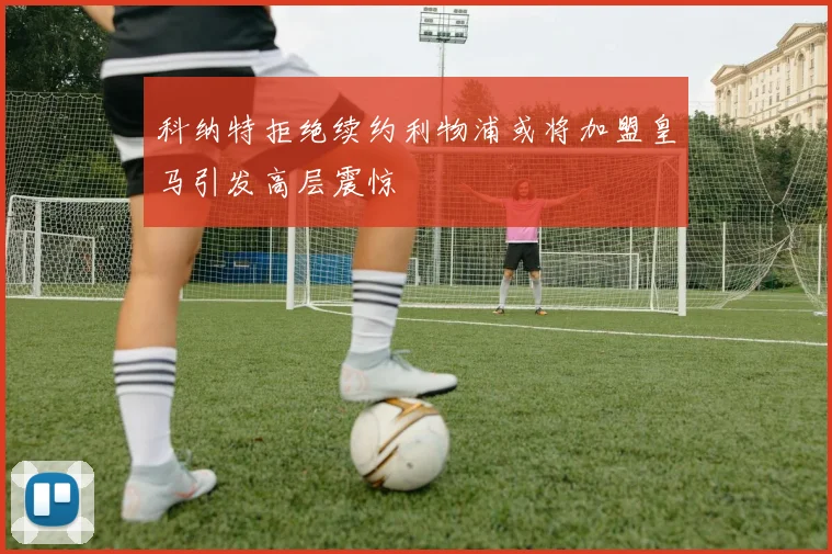 科纳特拒绝续约利物浦或将加盟皇马引发高层震惊