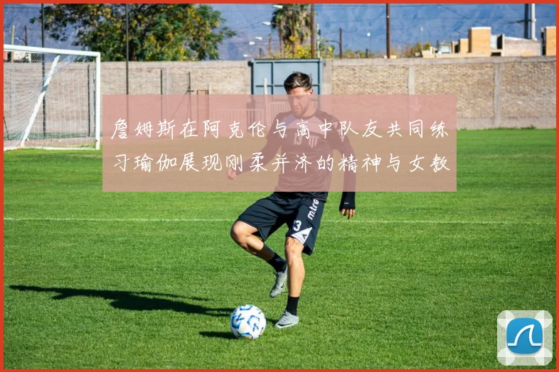 詹姆斯在阿克伦与高中队友共同练习瑜伽展现刚柔并济的精神与女教练合影留念