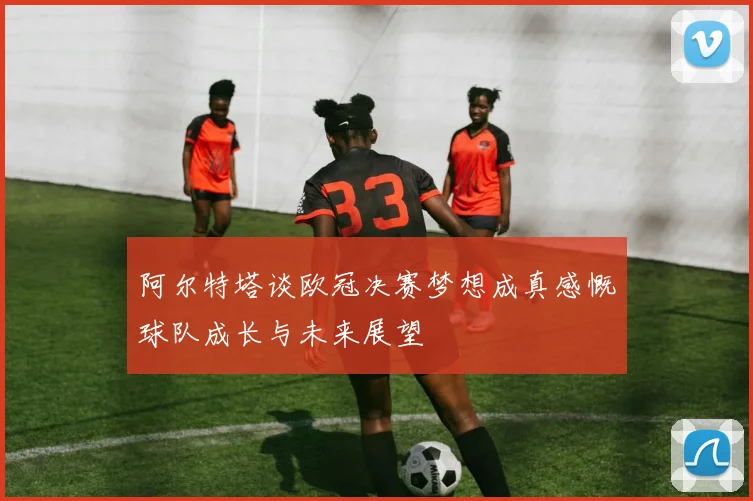 阿尔特塔谈欧冠决赛梦想成真感慨球队成长与未来展望