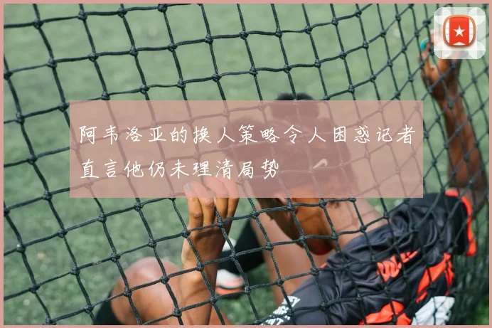 阿韦洛亚的换人策略令人困惑记者直言他仍未理清局势