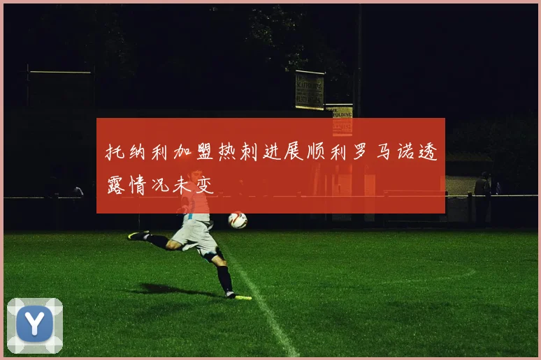 托纳利加盟热刺进展顺利罗马诺透露情况未变