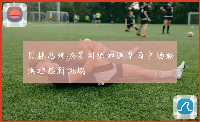 贝林厄姆恢复训练加速皇马中场轮换迎接新挑战